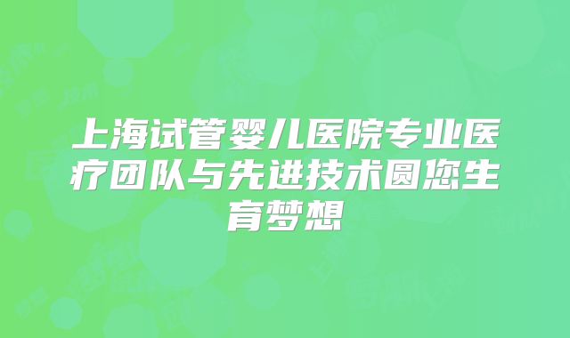上海试管婴儿医院专业医疗团队与先进技术圆您生育梦想