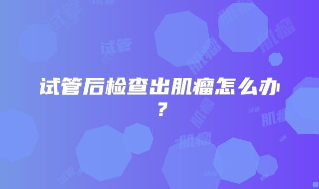 试管后检查出肌瘤怎么办?