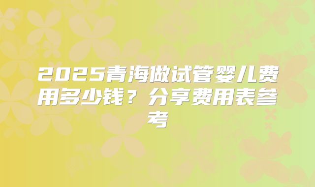 2025青海做试管婴儿费用多少钱？分享费用表参考