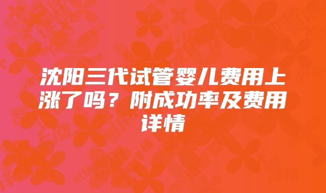 沈阳三代试管婴儿费用上涨了吗?附成功率及费用详情
