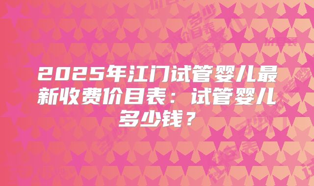 2025年江门试管婴儿最新收费价目表:试管婴儿多少钱?