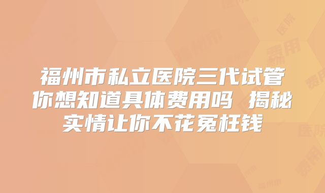 福州市私立医院三代试管你想知道具体费用吗 揭秘实情让你不花冤枉钱