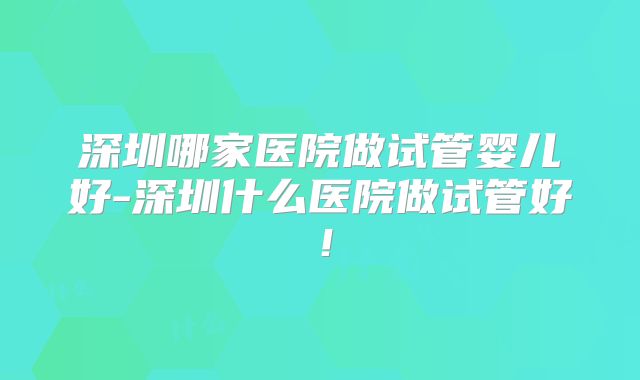 深圳哪家医院做试管婴儿好-深圳什么医院做试管好!