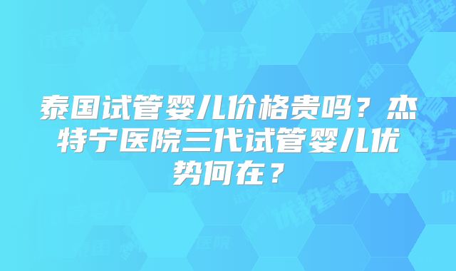 泰国试管婴儿价格贵吗？杰特宁医院三代试管婴儿优势何在？