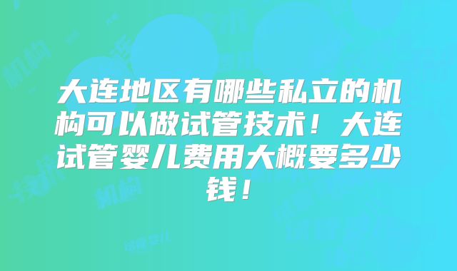 大连地区有哪些私立的机构可以做试管技术!大连试管婴儿费用大概要多少钱!