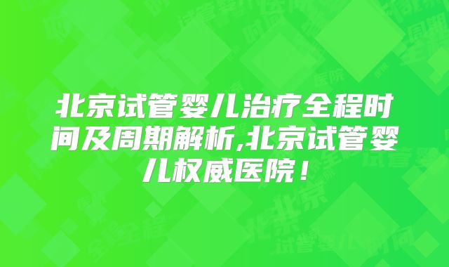 北京试管婴儿治疗全程时间及周期解析,北京试管婴儿权威医院！