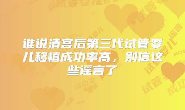 谁说清宫后第三代试管婴儿移植成功率高,别信这些谣言了