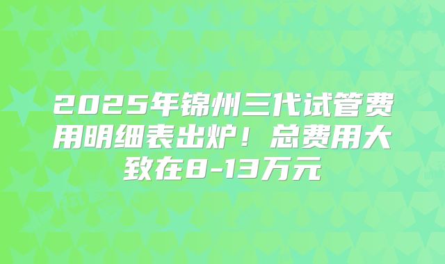 2025年锦州三代试管费用明细表出炉！总费用大致在8-13万元