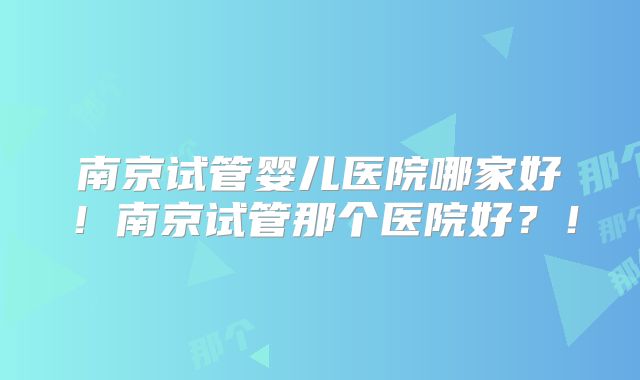 南京试管婴儿医院哪家好！南京试管那个医院好？！