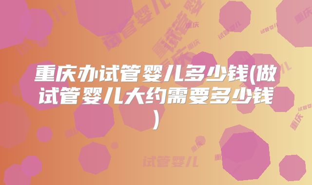 重庆办试管婴儿多少钱(做试管婴儿大约需要多少钱)