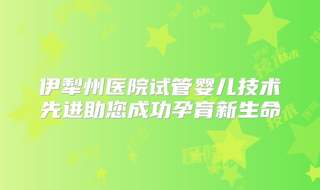 伊犁州医院试管婴儿技术先进助您成功孕育新生命