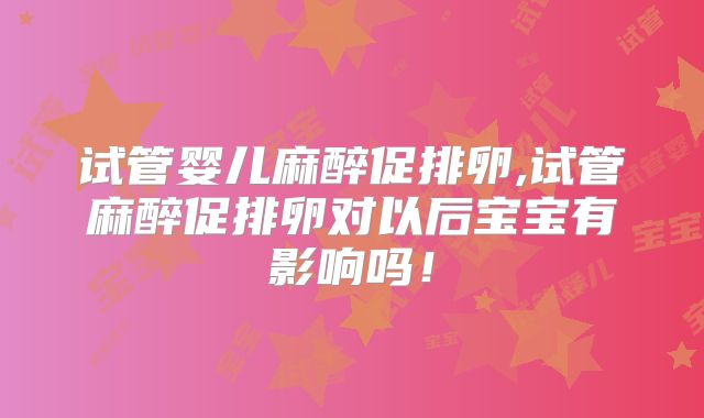 试管婴儿麻醉促排卵,试管麻醉促排卵对以后宝宝有影响吗！