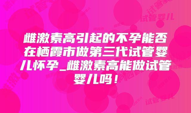 雌激素高引起的不孕能否在栖霞市做第三代试管婴儿怀孕_雌激素高能做试管婴儿吗！