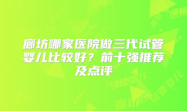 廊坊哪家医院做三代试管婴儿比较好?前十强推荐及点评