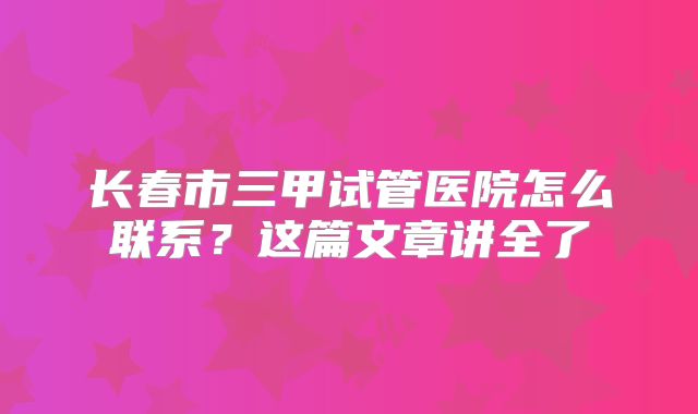 长春市三甲试管医院怎么联系？这篇文章讲全了