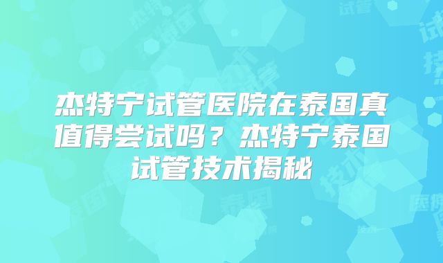 杰特宁试管医院在泰国真值得尝试吗?杰特宁泰国试管技术揭秘