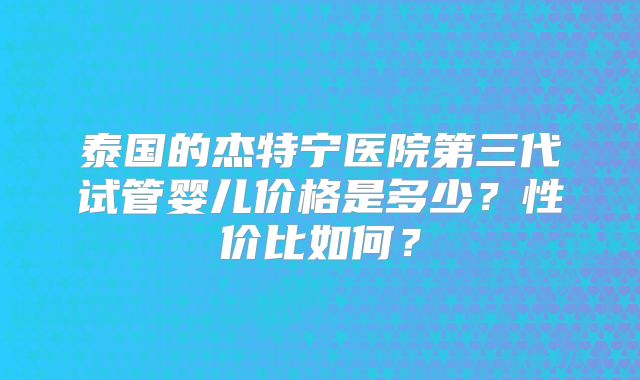 泰国的杰特宁医院第三代试管婴儿价格是多少?性价比如何?