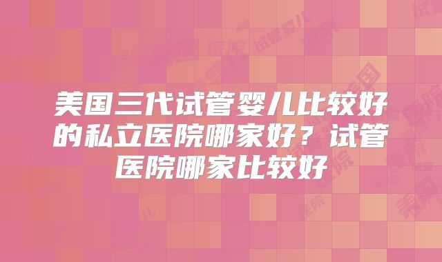 美国三代试管婴儿比较好的私立医院哪家好？试管医院哪家比较好
