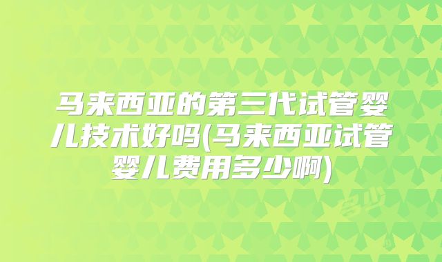 马来西亚的第三代试管婴儿技术好吗(马来西亚试管婴儿费用多少啊)