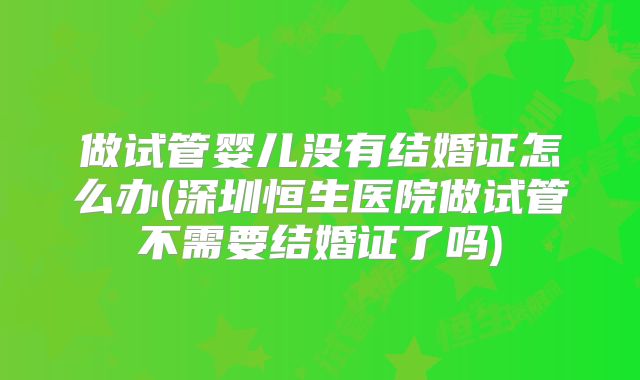 做试管婴儿没有结婚证怎么办(深圳恒生医院做试管不需要结婚证了吗)