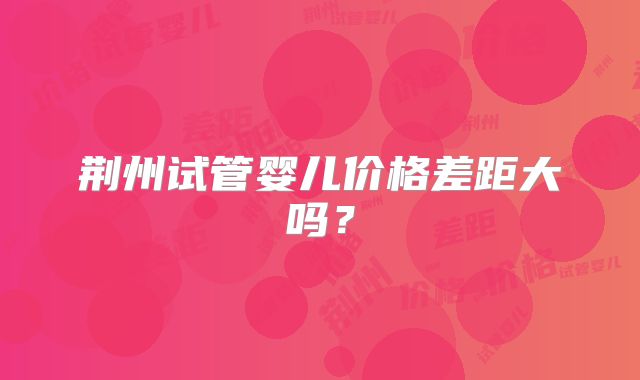 荆州试管婴儿价格差距大吗？
