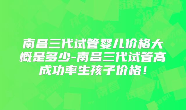 南昌三代试管婴儿价格大概是多少-南昌三代试管高成功率生孩子价格!