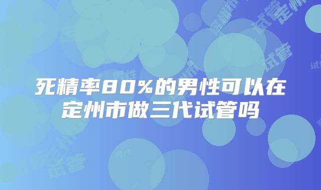 死精率80%的男性可以在定州市做三代试管吗