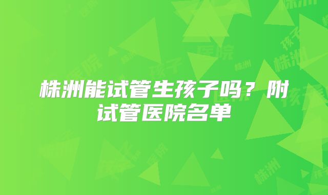 株洲能试管生孩子吗?附试管医院名单