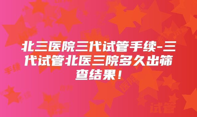 北三医院三代试管手续-三代试管北医三院多久出筛查结果!