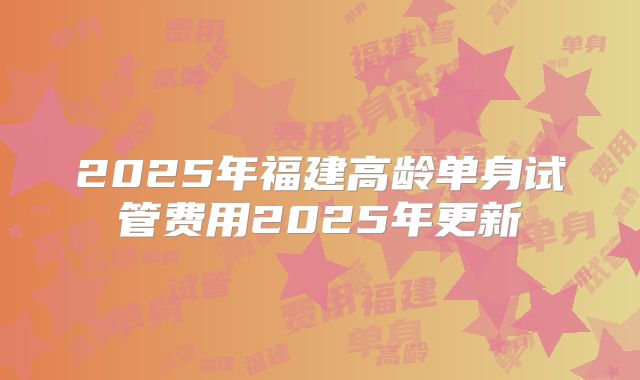 2025年福建高龄单身试管费用2025年更新