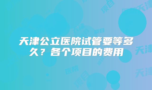 天津公立医院试管要等多久?各个项目的费用