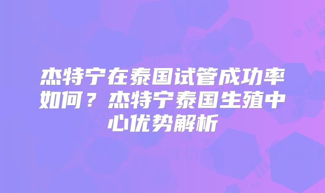 杰特宁在泰国试管成功率如何？杰特宁泰国生殖中心优势解析