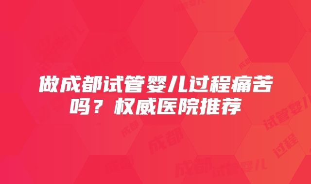 做成都试管婴儿过程痛苦吗?权威医院推荐