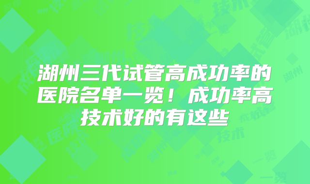 湖州三代试管高成功率的医院名单一览！成功率高技术好的有这些