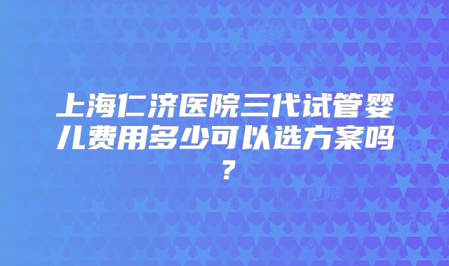 上海仁济医院三代试管婴儿费用多少可以选方案吗？