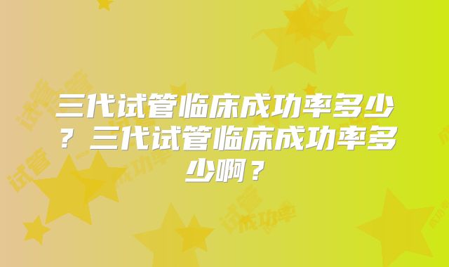 三代试管临床成功率多少?三代试管临床成功率多少啊?