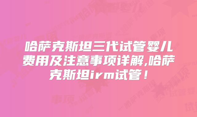 哈萨克斯坦三代试管婴儿费用及注意事项详解,哈萨克斯坦irm试管!
