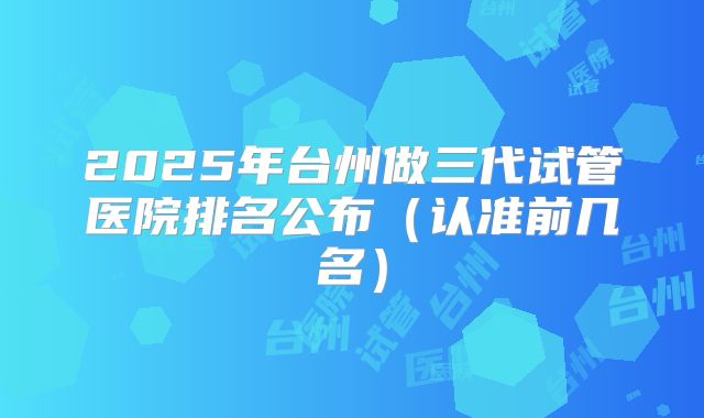 2025年台州做三代试管医院排名公布(认准前几名)