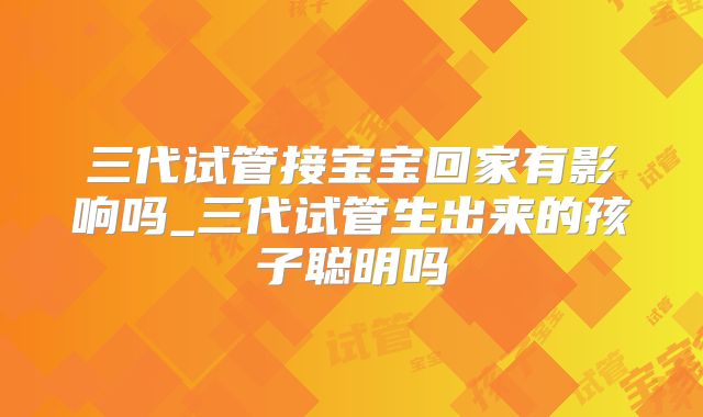 三代试管接宝宝回家有影响吗_三代试管生出来的孩子聪明吗