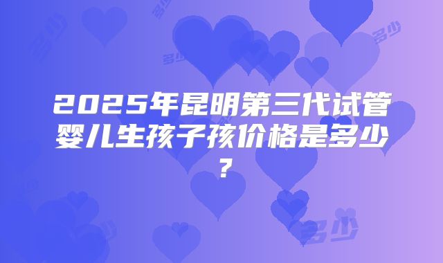 2025年昆明第三代试管婴儿生孩子孩价格是多少？
