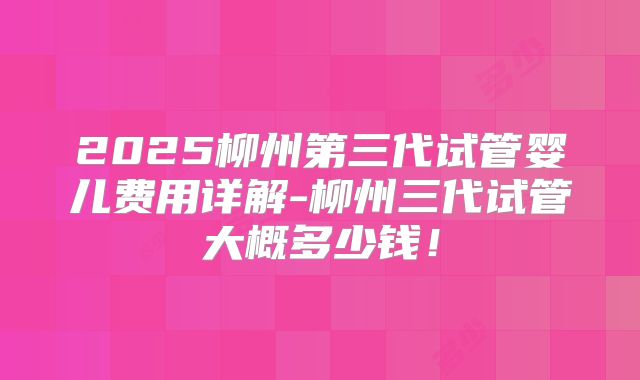2025柳州第三代试管婴儿费用详解-柳州三代试管大概多少钱!