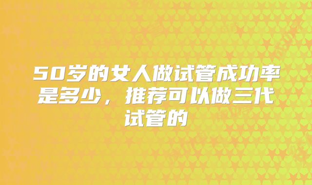 50岁的女人做试管成功率是多少,推荐可以做三代试管的