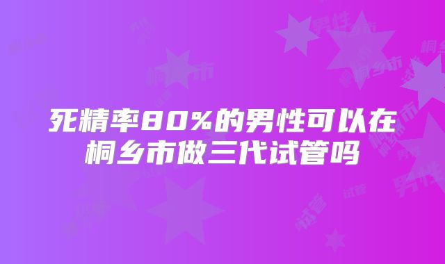 死精率80%的男性可以在桐乡市做三代试管吗