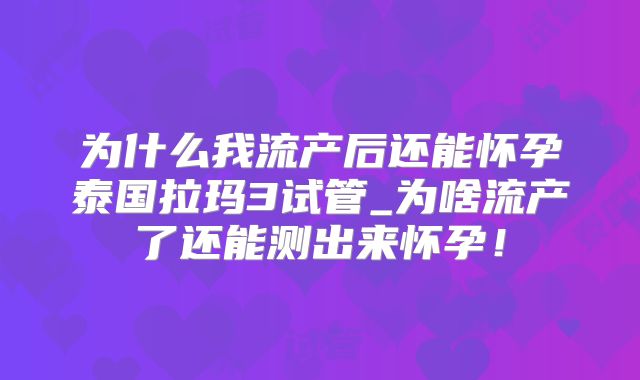 为什么我流产后还能怀孕泰国拉玛3试管_为啥流产了还能测出来怀孕！