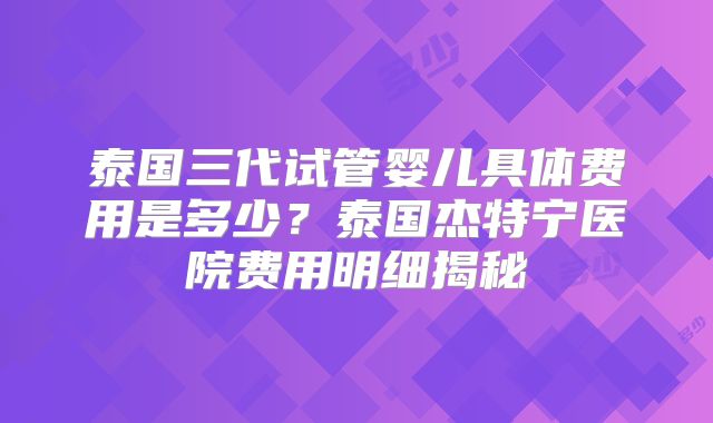 泰国三代试管婴儿具体费用是多少？泰国杰特宁医院费用明细揭秘
