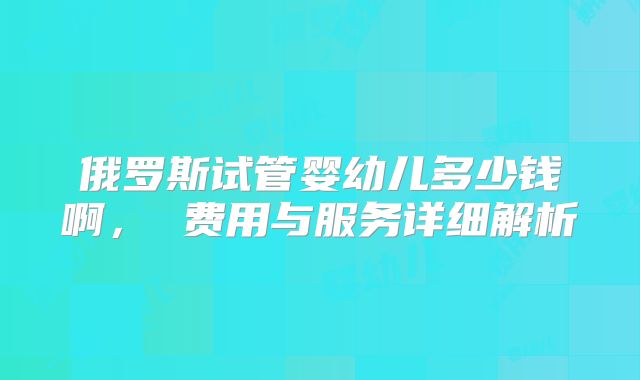 俄罗斯试管婴幼儿多少钱啊， 费用与服务详细解析