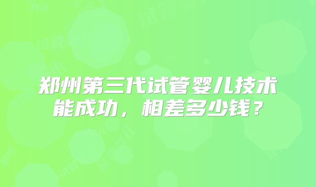 郑州第三代试管婴儿技术能成功，相差多少钱？