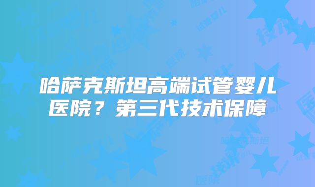哈萨克斯坦高端试管婴儿医院?第三代技术保障