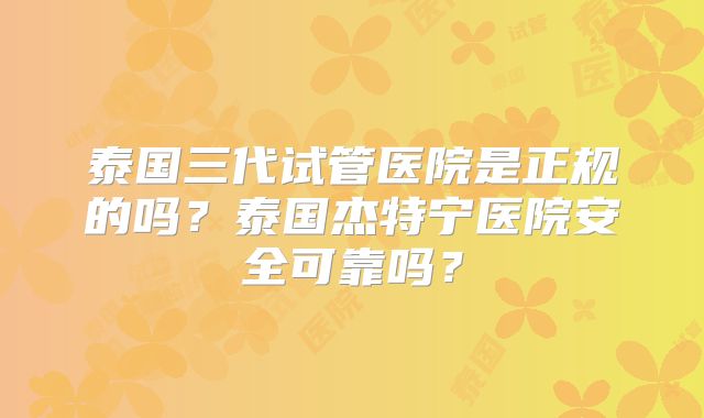 泰国三代试管医院是正规的吗?泰国杰特宁医院安全可靠吗?