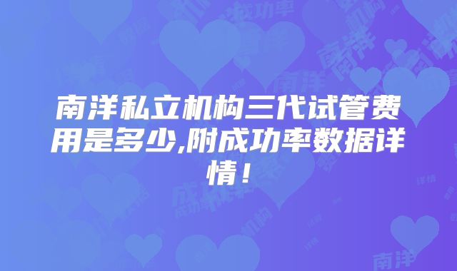 南洋私立机构三代试管费用是多少,附成功率数据详情！